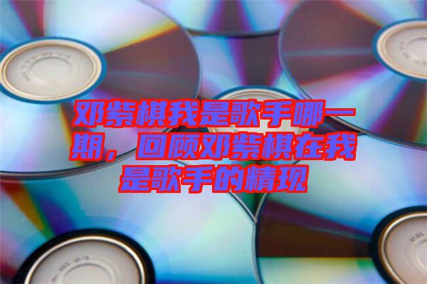 鄧紫棋我是歌手哪一期，回顧鄧紫棋在我是歌手的精現(xiàn)