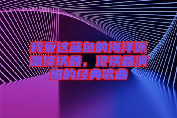 我愛這藍(lán)色的海洋原唱佟鐵鑫，佟鐵鑫演唱的經(jīng)典歌曲