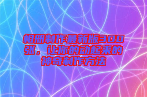 相冊(cè)制作最新版300張，讓你的動(dòng)起來(lái)的神奇制作方法