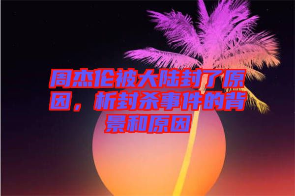 周杰倫被大陸封了原因，析封殺事件的背景和原因