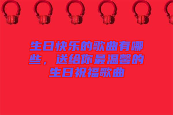 生日快樂的歌曲有哪些，送給你最溫馨的生日祝福歌曲