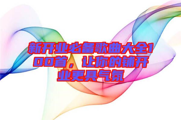 新開業(yè)必備歌曲大全100首，讓你的鋪開業(yè)更具氣氛
