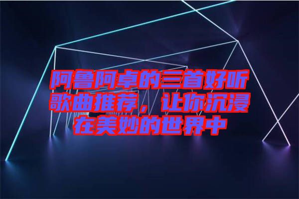 阿魯阿卓的三首好聽歌曲推薦，讓你沉浸在美妙的世界中