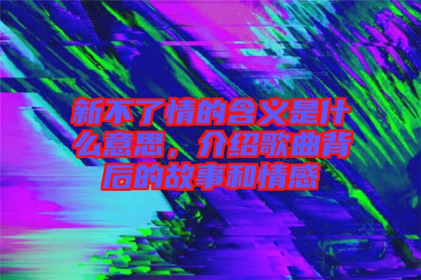 新不了情的含義是什么意思，介紹歌曲背后的故事和情感