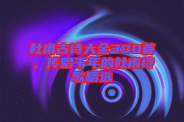 杜甫古詩大全300首，傳唱千年的杜甫詩歌精選