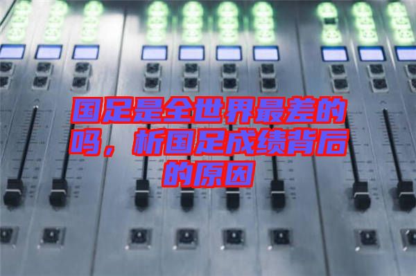 國足是全世界最差的嗎，析國足成績背后的原因