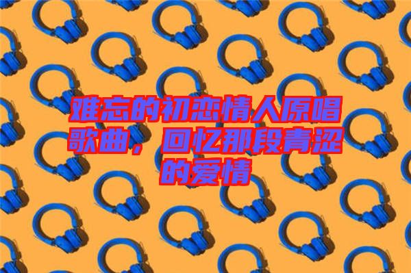 難忘的初戀情人原唱歌曲，回憶那段青澀的愛情