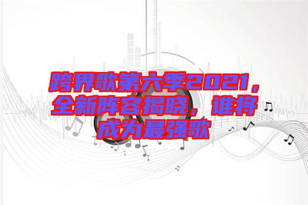 跨界歌第六季2021，全新陣容揭曉，誰將成為最強歌