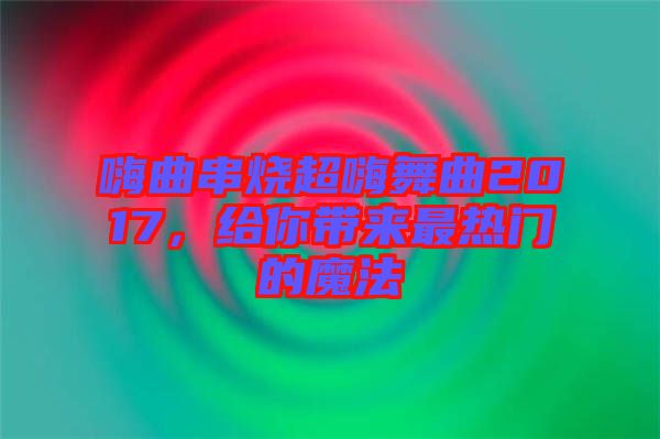 嗨曲串燒超嗨舞曲2017，給你帶來最熱門的魔法