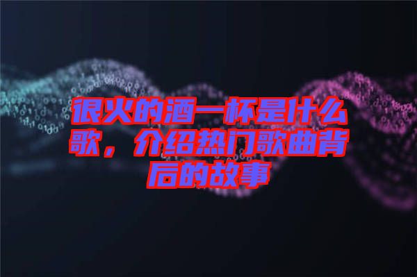 很火的酒一杯是什么歌，介紹熱門歌曲背后的故事