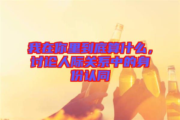 我在你里到底算什么，討論人際關(guān)系中的身份認同