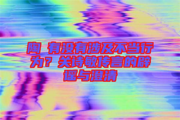 陶喆有沒(méi)有涉及不當(dāng)行為？關(guān)詩(shī)敏傳言的辟謠與澄清