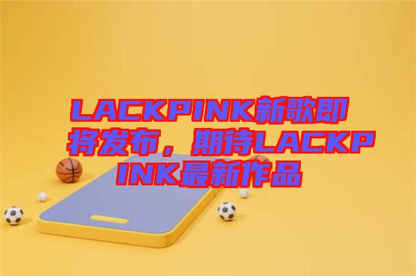 LACKPINK新歌即將發(fā)布，期待LACKPINK最新作品