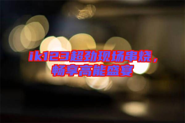 ik123超勁現(xiàn)場串燒，暢享高能盛宴