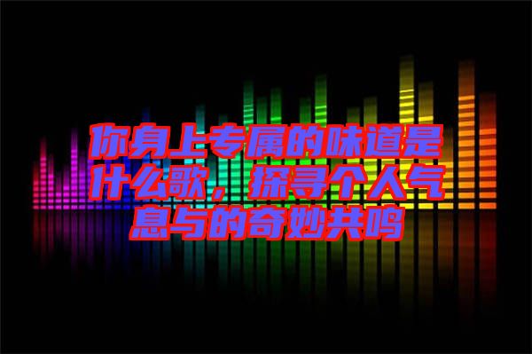 你身上專屬的味道是什么歌，探尋個(gè)人氣息與的奇妙共鳴
