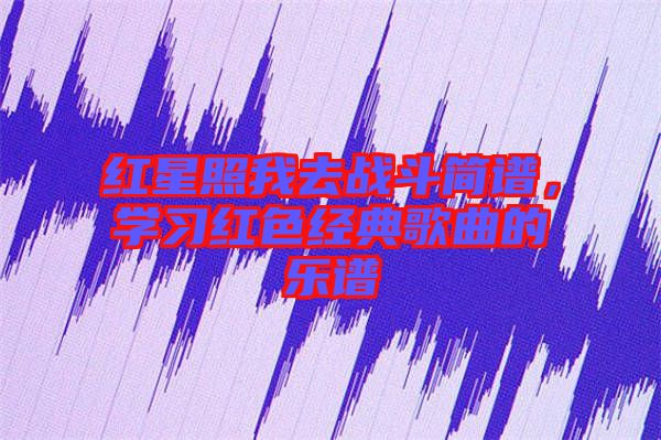 紅星照我去戰(zhàn)斗簡譜，學習紅色經(jīng)典歌曲的樂譜