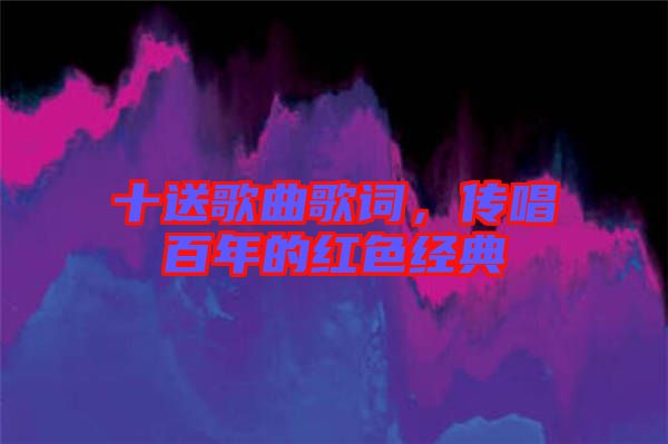 十送歌曲歌詞，傳唱百年的紅色經(jīng)典
