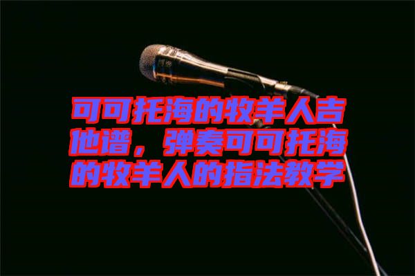 可可托海的牧羊人吉他譜，彈奏可可托海的牧羊人的指法教學(xué)