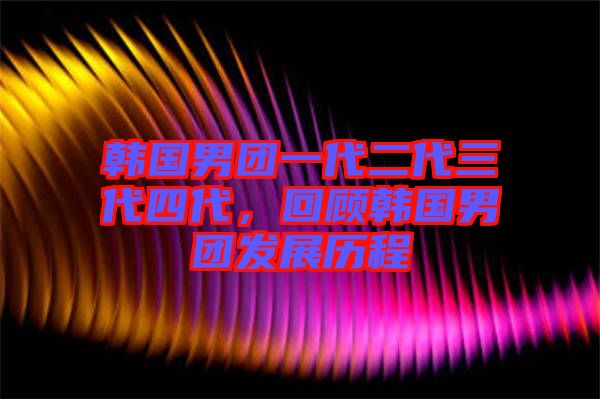 韓國(guó)男團(tuán)一代二代三代四代，回顧韓國(guó)男團(tuán)發(fā)展歷程