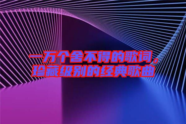 一萬個舍不得的歌詞，珍藏級別的經(jīng)典歌曲