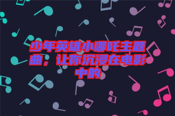 少年英雄小哪吒主題曲，讓你沉浸在電影中的