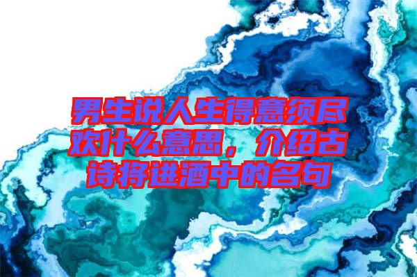 男生說人生得意須盡歡什么意思，介紹古詩將進酒中的名句