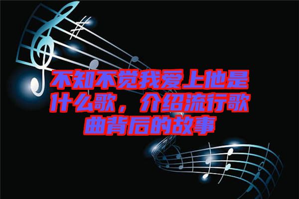 不知不覺我愛上他是什么歌，介紹流行歌曲背后的故事