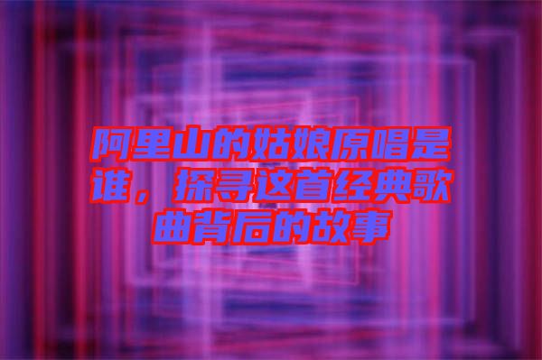 阿里山的姑娘原唱是誰，探尋這首經(jīng)典歌曲背后的故事