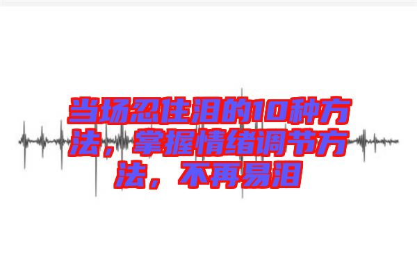 當(dāng)場忍住淚的10種方法，掌握情緒調(diào)節(jié)方法，不再易淚