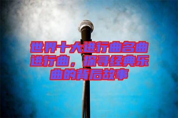 世界十大進(jìn)行曲名曲進(jìn)行曲，探尋經(jīng)典樂(lè)曲的背后故事