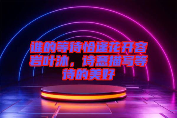 誰(shuí)的等待恰逢花開容巖葉沐，詩(shī)意描寫等待的美好