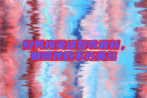 殷秀梅英雄贊歌最新，回顧她的不朽英名