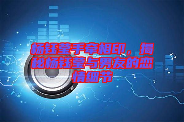 楊鈺瑩手牽相印，揭秘楊鈺瑩與男友的戀情細(xì)節(jié)