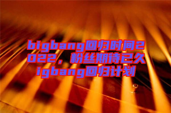 bigbang回歸時間2022，粉絲期待已久igbang回歸計劃