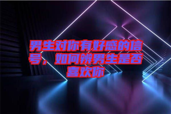 男生對你有好感的信號，如何辨男生是否喜歡你