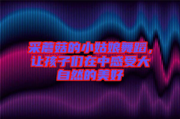 采蘑菇的小姑娘舞蹈，讓孩子們?cè)谥懈惺艽笞匀坏拿篮? width=