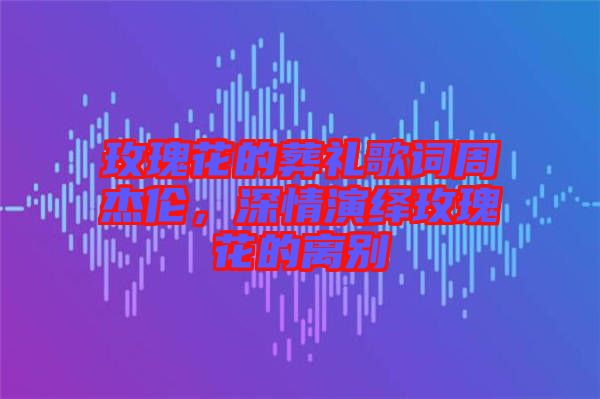 玫瑰花的葬禮歌詞周杰倫，深情演繹玫瑰花的離別