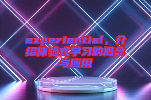 experiential，介紹體驗(yàn)式學(xué)習(xí)的概念與應(yīng)用