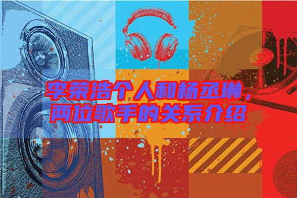 李榮浩個(gè)人和楊丞琳，兩位歌手的關(guān)系介紹