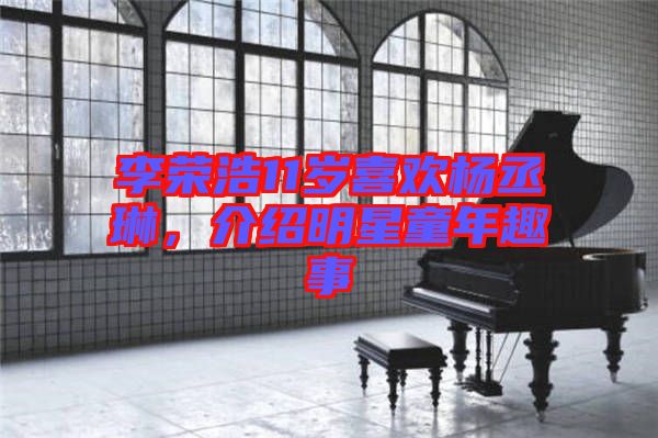 李榮浩11歲喜歡楊丞琳，介紹明星童年趣事