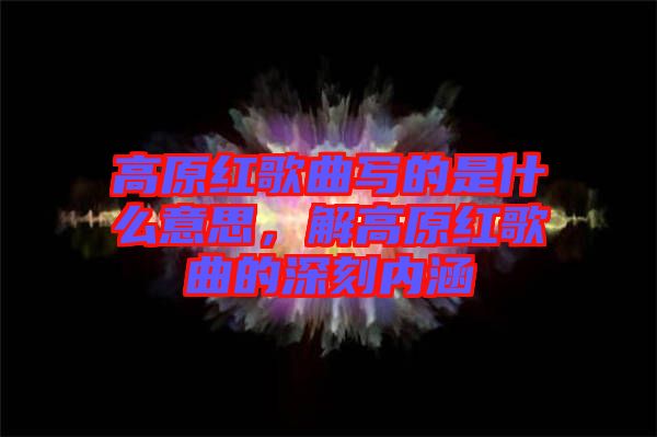高原紅歌曲寫的是什么意思，解高原紅歌曲的深刻內(nèi)涵