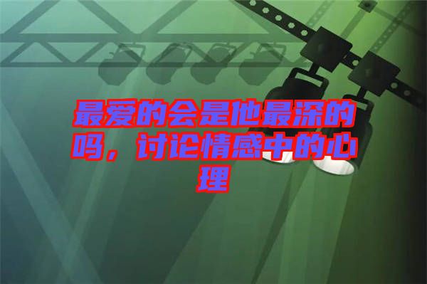 最?lèi)?ài)的會(huì)是他最深的嗎，討論情感中的心理