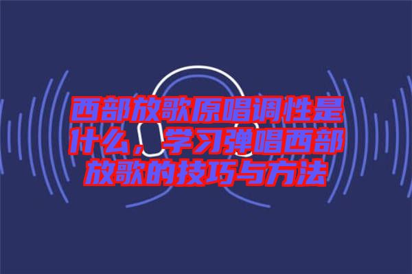 西部放歌原唱調(diào)性是什么，學(xué)習(xí)彈唱西部放歌的技巧與方法