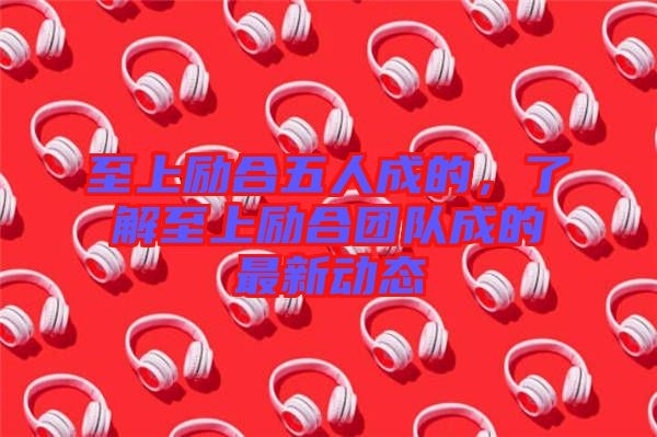 至上勵合五人成的，了解至上勵合團(tuán)隊(duì)成的最新動態(tài)