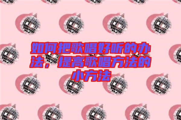 如何把歌唱好聽的辦法，提高歌唱方法的小方法