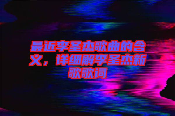 最近李圣杰歌曲的含義，詳細解李圣杰新歌歌詞