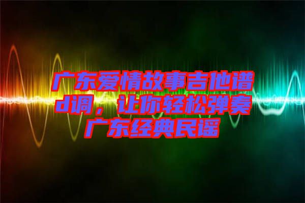 廣東愛(ài)情故事吉他譜d調(diào)，讓你輕松彈奏廣東經(jīng)典民謠