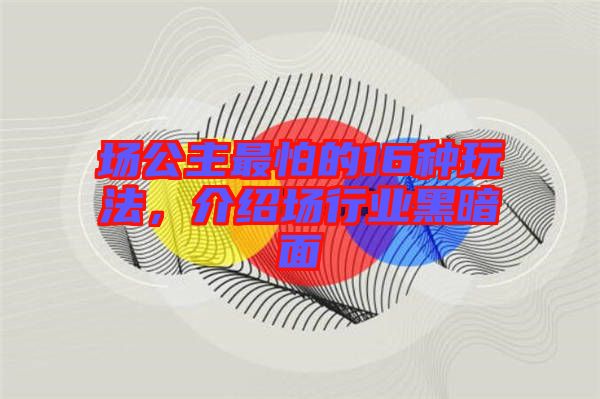 場公主最怕的16種玩法，介紹場行業(yè)黑暗面