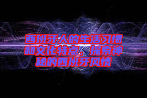 西班牙人的生活習(xí)慣和文化特點(diǎn)，探索神秘的西班牙風(fēng)情