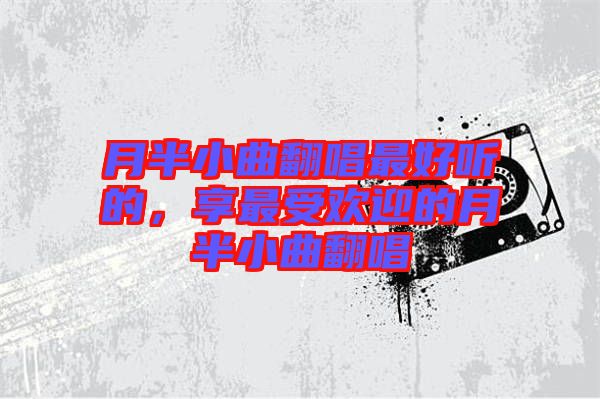 月半小曲翻唱最好聽(tīng)的，享最受歡迎的月半小曲翻唱